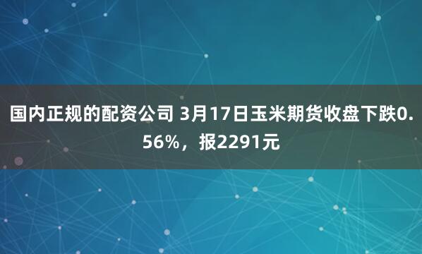 国内正规的配资公司 3月17日玉米期货收盘下跌0.56%，报2291元