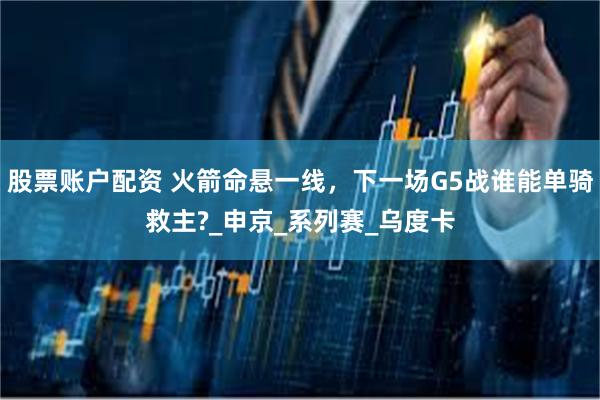 股票账户配资 火箭命悬一线，下一场G5战谁能单骑救主?_申京_系列赛_乌度卡