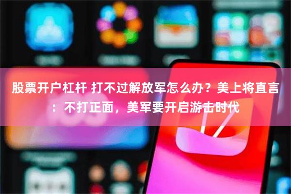 股票开户杠杆 打不过解放军怎么办？美上将直言：不打正面，美军要开启游击时代
