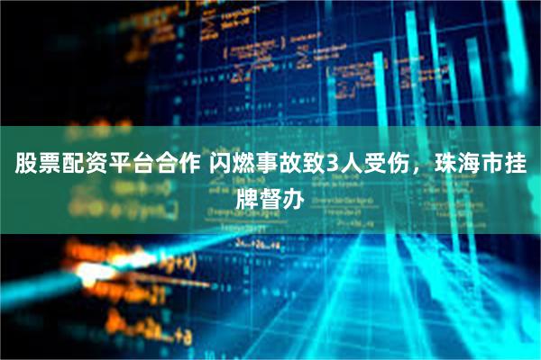 股票配资平台合作 闪燃事故致3人受伤，珠海市挂牌督办