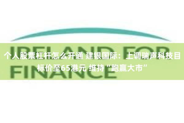 个人股票杠杆怎么开通 建银国际：上调瑞声科技目标价至65港元 维持“跑赢大市”
