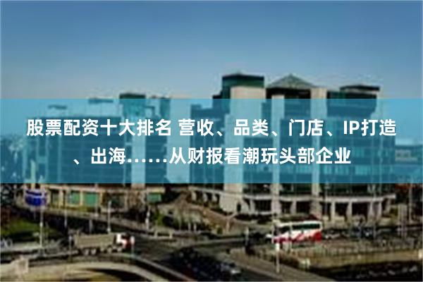 股票配资十大排名 营收、品类、门店、IP打造、出海……从财报看潮玩头部企业