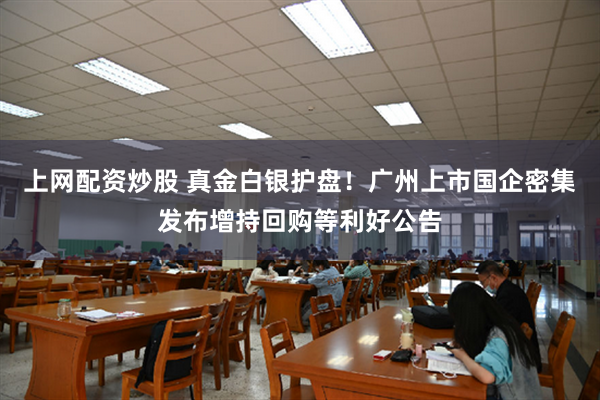 上网配资炒股 真金白银护盘！广州上市国企密集发布增持回购等利好公告