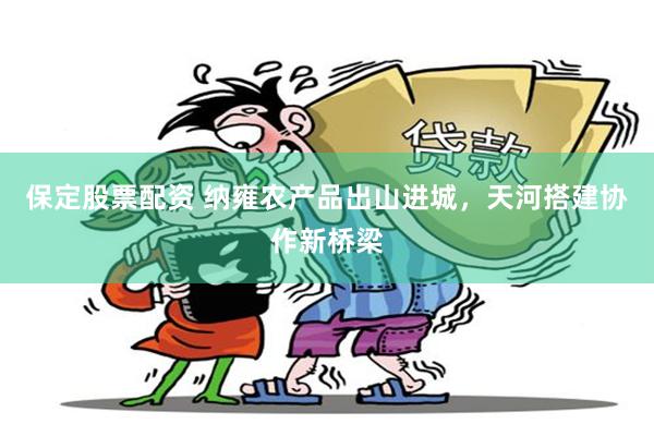 保定股票配资 纳雍农产品出山进城，天河搭建协作新桥梁
