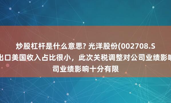 炒股杠杆是什么意思? 光洋股份(002708.SZ)：直接出口美国收入占比很小，此次关税调整对公司业绩影响十分有限