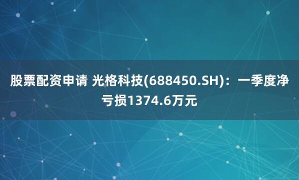 股票配资申请 光格科技(688450.SH)：一季度净亏损1374.6万元