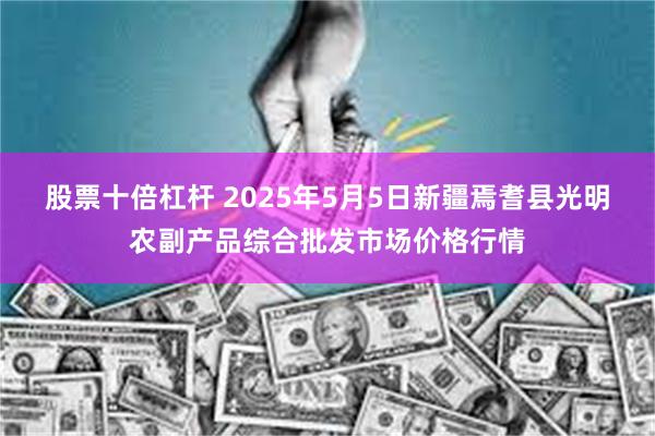 股票十倍杠杆 2025年5月5日新疆焉耆县光明农副产品综合批发市场价格行情