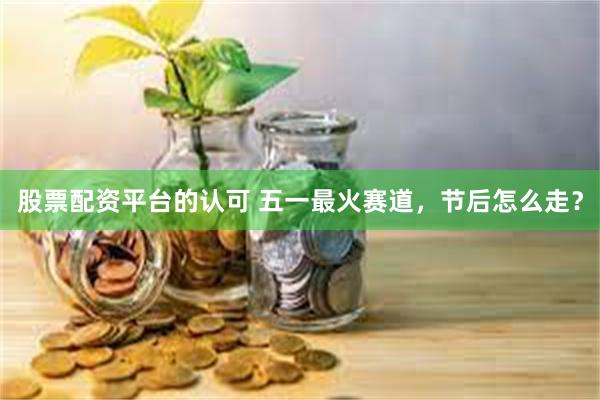 股票配资平台的认可 五一最火赛道，节后怎么走？