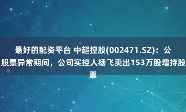 最好的配资平台 中超控股(002471.SZ)：公司股票异常期间，公司实控人杨飞卖出153万股增持股票