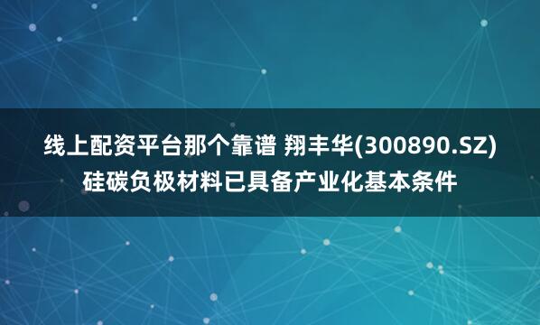 线上配资平台那个靠谱 翔丰华(300890.SZ)硅碳负极材料已具备产业化基本条件
