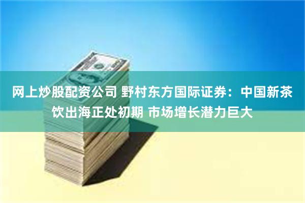 网上炒股配资公司 野村东方国际证券：中国新茶饮出海正处初期 市场增长潜力巨大
