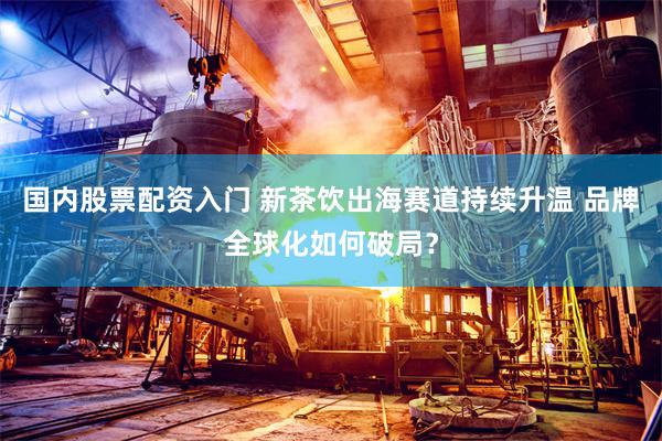 国内股票配资入门 新茶饮出海赛道持续升温 品牌全球化如何破局?