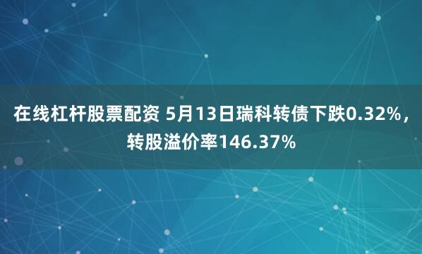 在线杠杆股票配资 5月13日瑞科转债下跌0.32%，转股溢价率146.37%