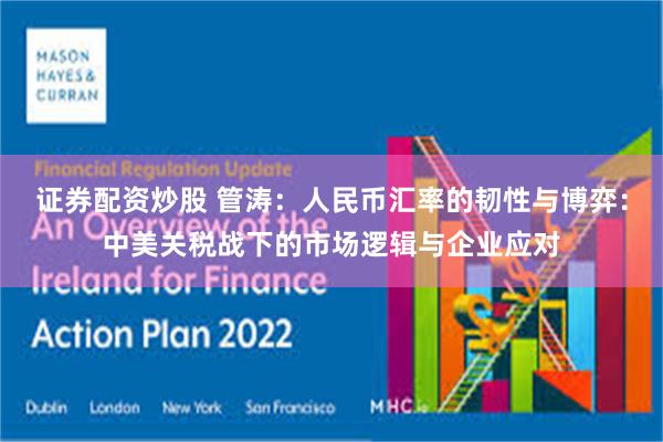 证券配资炒股 管涛：人民币汇率的韧性与博弈：中美关税战下的市场逻辑与企业应对