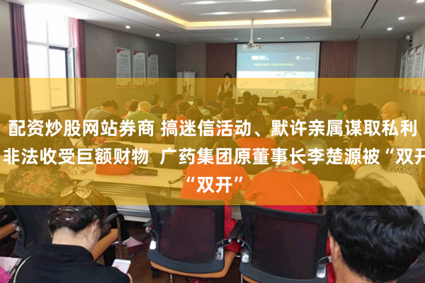 配资炒股网站券商 搞迷信活动、默许亲属谋取私利、非法收受巨额财物  广药集团原董事长李楚源被“双开”