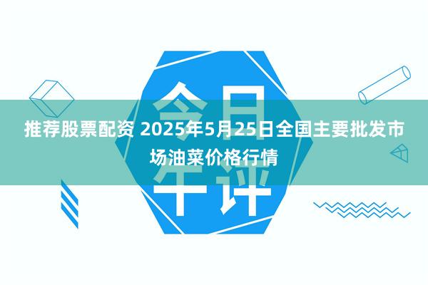 推荐股票配资 2025年5月25日全国主要批发市场油菜价格行情
