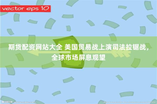期货配资网站大全 美国贸易战上演司法拉锯战，全球市场屏息观望