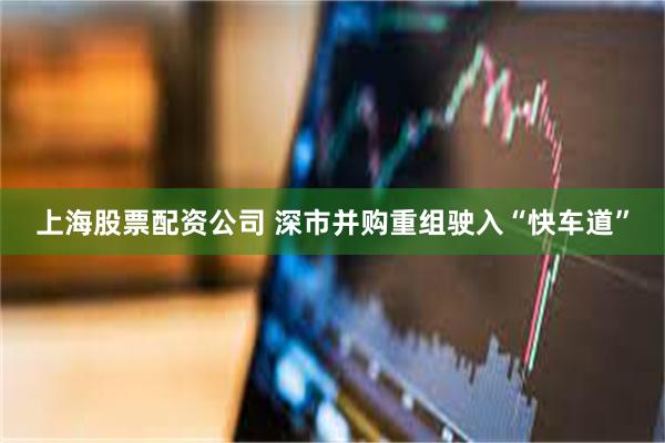 上海股票配资公司 深市并购重组驶入“快车道”