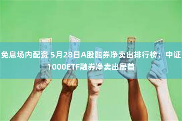免息场内配资 5月28日A股融券净卖出排行榜：中证1000ETF融券净卖出居首