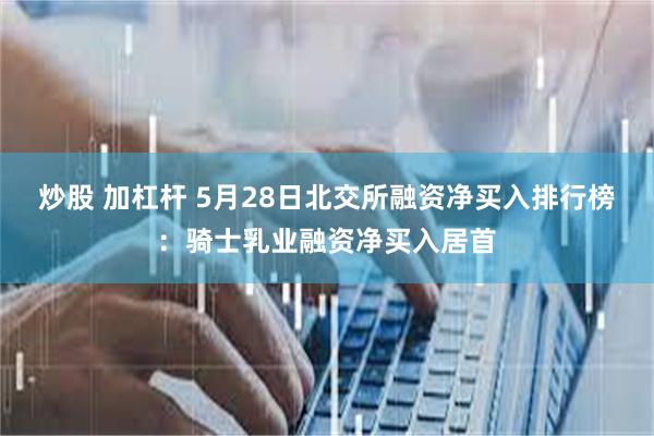 炒股 加杠杆 5月28日北交所融资净买入排行榜：骑士乳业融资净买入居首