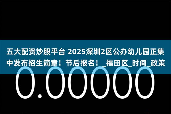 五大配资炒股平台 2025深圳2区公办幼儿园正集中发布招生简章！节后报名！_福田区_时间_政策