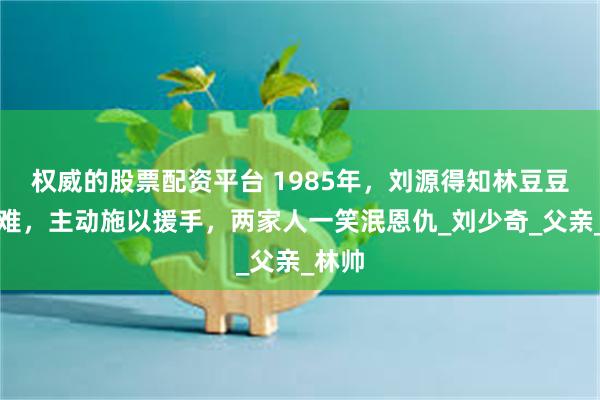 权威的股票配资平台 1985年，刘源得知林豆豆有困难，主动施以援手，两家人一笑泯恩仇_刘少奇_父亲_林帅