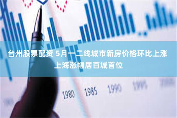 台州股票配资 5月一二线城市新房价格环比上涨 上海涨幅居百城首位