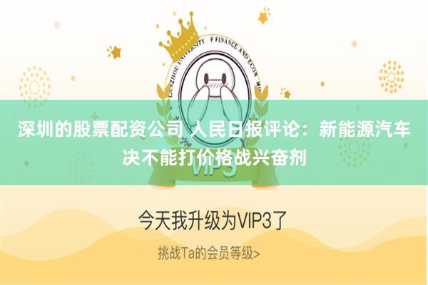 深圳的股票配资公司 人民日报评论：新能源汽车决不能打价格战兴奋剂