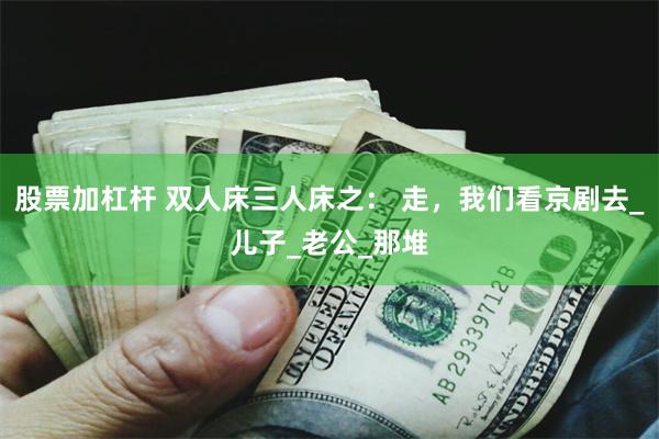 股票加杠杆 双人床三人床之： 走，我们看京剧去_儿子_老公_那堆
