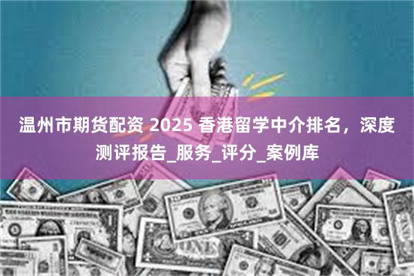 温州市期货配资 2025 香港留学中介排名，深度测评报告_服务_评分_案例库
