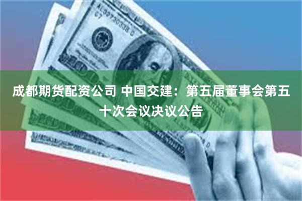 成都期货配资公司 中国交建：第五届董事会第五十次会议决议公告