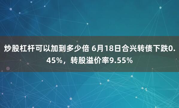 炒股杠杆可以加到多少倍 6月18日合兴转债下跌0.45%，转股溢价率9.55%