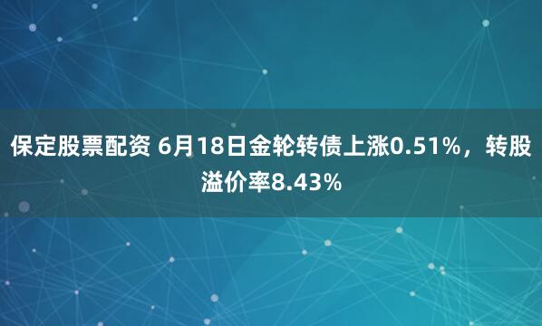 保定股票配资 6月18日金轮转债上涨0.51%，转股溢价率8.43%