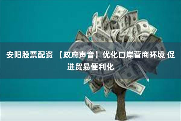 安阳股票配资 【政府声音】优化口岸营商环境 促进贸易便利化