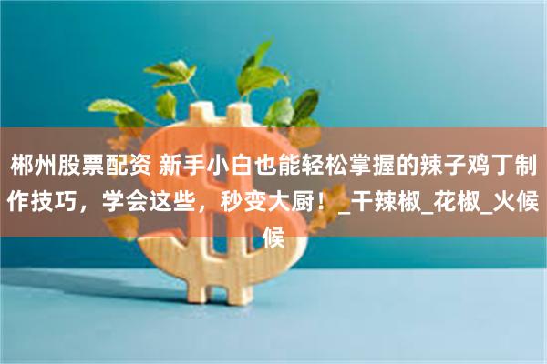 郴州股票配资 新手小白也能轻松掌握的辣子鸡丁制作技巧，学会这些，秒变大厨！_干辣椒_花椒_火候