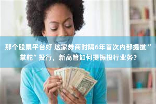 那个股票平台好 这家券商时隔6年首次内部提拔“掌舵”投行，新高管如何提振投行业务？