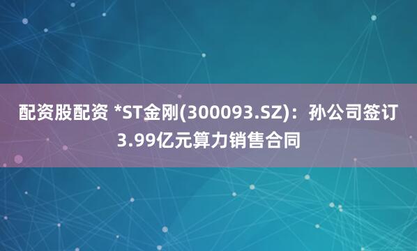 配资股配资 *ST金刚(300093.SZ)：孙公司签订3.99亿元算力销售合同