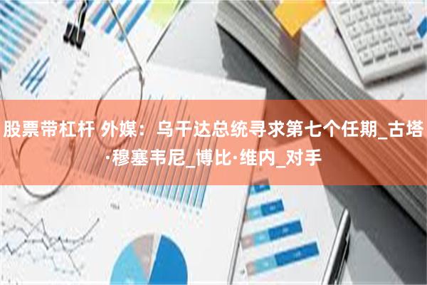 股票带杠杆 外媒：乌干达总统寻求第七个任期_古塔·穆塞韦尼_博比·维内_对手