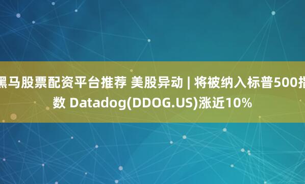 黑马股票配资平台推荐 美股异动 | 将被纳入标普500指数 Datadog(DDOG.US)涨近10%